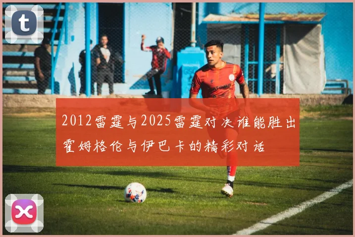 2012雷霆与2025雷霆对决谁能胜出霍姆格伦与伊巴卡的精彩对话